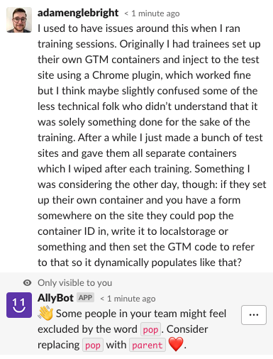 slack exchange where I send the message "I used to have issues around this when I ran training sessions. Originally I had trainees set up their own GTM containers and inject to the test site using a Chrome plugin, which worked fine but I think maybe slightly confused some of the less technical folk who didn't understand that it was solely something done for the sake of the training. After a while I just made a bunch of test sites and gave them all separate containers which I wiped after each training. Something I was considering the other day, though: if they set up their own container and you have a form somewhere on the site they could pop the container ID in, write it to localstorage or something and then set the GTM code to refer to that so it dynamically populates like that?" and I am replied to by the 'A11Y BOT' saying "Some people in your team might feel excluded by the word pop. Consider replacing pop with parent"